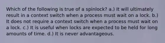 Which of the following is true of a spinlock? a.) It will ultimately result in a context switch when a process must wait on a lock. b.) It does not require a context switch when a process must wait on a lock. c.) It is useful when locks are expected to be held for long amounts of time. d.) It is never advantageous.