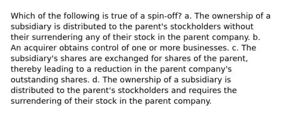 Which of the following is true of a spin-off? a. The ownership of a subsidiary is distributed to the parent's stockholders without their surrendering any of their stock in the parent company. b. An acquirer obtains control of one or more businesses. c. The subsidiary's shares are exchanged for shares of the parent, thereby leading to a reduction in the parent company's outstanding shares. d. The ownership of a subsidiary is distributed to the parent's stockholders and requires the surrendering of their stock in the parent company.