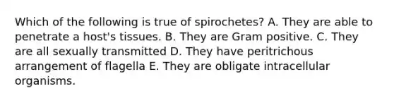 Which of the following is true of spirochetes? A. They are able to penetrate a host's tissues. B. They are Gram positive. C. They are all sexually transmitted D. They have peritrichous arrangement of flagella E. They are obligate intracellular organisms.