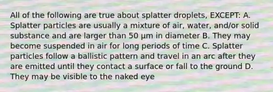 All of the following are true about splatter droplets, EXCEPT: A. Splatter particles are usually a mixture of air, water, and/or solid substance and are larger than 50 μm in diameter B. They may become suspended in air for long periods of time C. Splatter particles follow a ballistic pattern and travel in an arc after they are emitted until they contact a surface or fall to the ground D. They may be visible to the naked eye