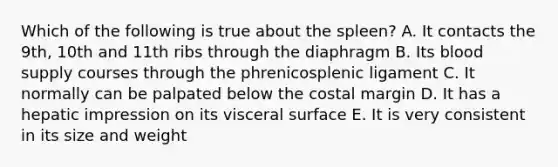 Which of the following is true about the spleen? A. It contacts the 9th, 10th and 11th ribs through the diaphragm B. Its blood supply courses through the phrenicosplenic ligament C. It normally can be palpated below the costal margin D. It has a hepatic impression on its visceral surface E. It is very consistent in its size and weight