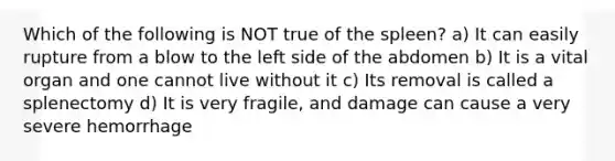 Which of the following is NOT true of the spleen? a) It can easily rupture from a blow to the left side of the abdomen b) It is a vital organ and one cannot live without it c) Its removal is called a splenectomy d) It is very fragile, and damage can cause a very severe hemorrhage