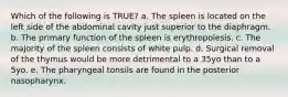 Which of the following is TRUE? a. The spleen is located on the left side of the abdominal cavity just superior to the diaphragm. b. The primary function of the spleen is erythropoiesis. c. The majority of the spleen consists of white pulp. d. Surgical removal of the thymus would be more detrimental to a 35yo than to a 5yo. e. The pharyngeal tonsils are found in the posterior nasopharynx.