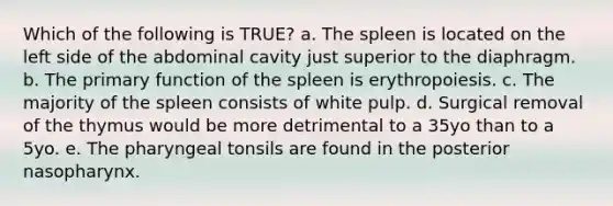 Which of the following is TRUE? a. The spleen is located on the left side of the abdominal cavity just superior to the diaphragm. b. The primary function of the spleen is erythropoiesis. c. The majority of the spleen consists of white pulp. d. Surgical removal of the thymus would be more detrimental to a 35yo than to a 5yo. e. The pharyngeal tonsils are found in the posterior nasopharynx.