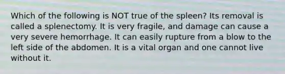 Which of the following is NOT true of the spleen? Its removal is called a splenectomy. It is very fragile, and damage can cause a very severe hemorrhage. It can easily rupture from a blow to the left side of the abdomen. It is a vital organ and one cannot live without it.