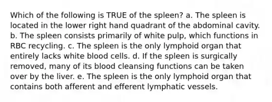 Which of the following is TRUE of the spleen? a. The spleen is located in the lower right hand quadrant of the abdominal cavity. b. The spleen consists primarily of white pulp, which functions in RBC recycling. c. The spleen is the only lymphoid organ that entirely lacks white blood cells. d. If the spleen is surgically removed, many of its blood cleansing functions can be taken over by the liver. e. The spleen is the only lymphoid organ that contains both afferent and efferent lymphatic vessels.