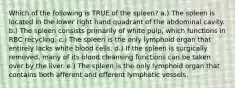 Which of the following is TRUE of the spleen? a.) The spleen is located in the lower right hand quadrant of the abdominal cavity. b.) The spleen consists primarily of white pulp, which functions in RBC recycling. c.) The spleen is the only lymphoid organ that entirely lacks white blood cells. d.) If the spleen is surgically removed, many of its blood cleansing functions can be taken over by the liver. e.) The spleen is the only lymphoid organ that contains both afferent and efferent lymphatic vessels.