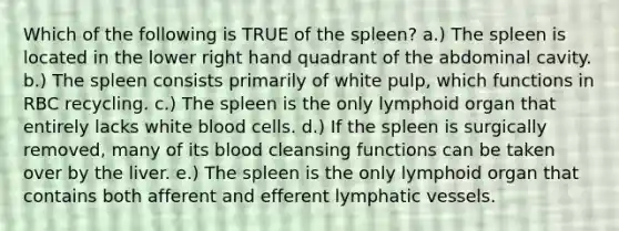 Which of the following is TRUE of the spleen? a.) The spleen is located in the lower right hand quadrant of the abdominal cavity. b.) The spleen consists primarily of white pulp, which functions in RBC recycling. c.) The spleen is the only lymphoid organ that entirely lacks white blood cells. d.) If the spleen is surgically removed, many of its blood cleansing functions can be taken over by the liver. e.) The spleen is the only lymphoid organ that contains both afferent and efferent lymphatic vessels.