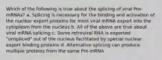 Which of the following is true about the splicing of viral Pre-mRNAs? a. Splicing is necessary for the binding and activation of the nuclear export proteins for most viral mRNA export into the cytoplasm from the nucleus b. All of the above are true about viral mRNA splicing c. Some retroviral RNA is exported "unspliced" out of the nucleus facilitated by special nuclear export binding proteins d. Alternative splicing can produce multiple proteins from the same Pre-mRNA