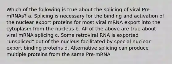 Which of the following is true about the splicing of viral Pre-mRNAs? a. Splicing is necessary for the binding and activation of the nuclear export proteins for most viral mRNA export into the cytoplasm from the nucleus b. All of the above are true about viral mRNA splicing c. Some retroviral RNA is exported "unspliced" out of the nucleus facilitated by special nuclear export binding proteins d. Alternative splicing can produce multiple proteins from the same Pre-mRNA