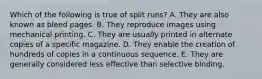 Which of the following is true of split runs? A. They are also known as bleed pages. B. They reproduce images using mechanical printing. C. They are usually printed in alternate copies of a specific magazine. D. They enable the creation of hundreds of copies in a continuous sequence. E. They are generally considered less effective than selective binding.