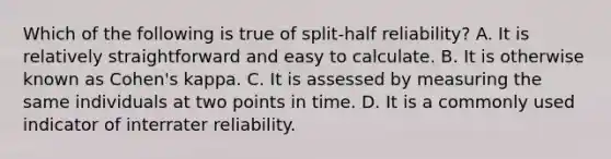 Which of the following is true of split-half reliability? A. It is relatively straightforward and easy to calculate. B. It is otherwise known as Cohen's kappa. C. It is assessed by measuring the same individuals at two points in time. D. It is a commonly used indicator of interrater reliability.