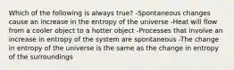 Which of the following is always true? -Spontaneous changes cause an increase in the entropy of the universe -Heat will flow from a cooler object to a hotter object -Processes that involve an increase in entropy of the system are spontaneous -The change in entropy of the universe is the same as the change in entropy of the surroundings