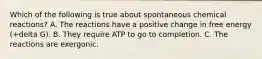 Which of the following is true about spontaneous chemical reactions? A. The reactions have a positive change in free energy (+delta G). B. They require ATP to go to completion. C. The reactions are exergonic.