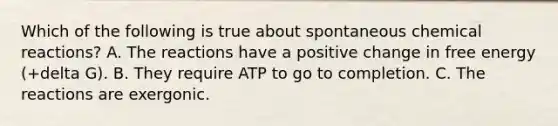 Which of the following is true about spontaneous <a href='https://www.questionai.com/knowledge/kc6NTom4Ep-chemical-reactions' class='anchor-knowledge'>chemical reactions</a>? A. The reactions have a positive change in free energy (+delta G). B. They require ATP to go to completion. C. The reactions are exergonic.