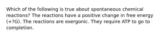 Which of the following is true about spontaneous chemical reactions? The reactions have a positive change in free energy (+?G). The reactions are exergonic. They require ATP to go to completion.