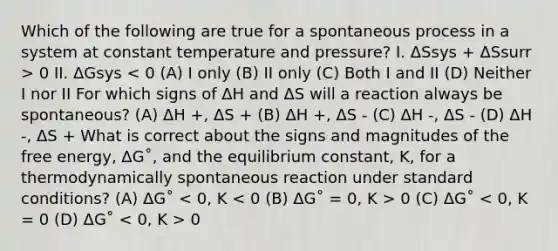 Which of the following are true for a spontaneous process in a system at constant temperature and pressure? I. ΔSsys + ΔSsurr > 0 II. ΔGsys 0 (C) ΔG˚ 0