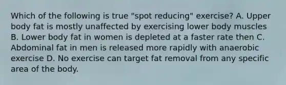 Which of the following is true "spot reducing" exercise? A. Upper body fat is mostly unaffected by exercising lower body muscles B. Lower body fat in women is depleted at a faster rate then C. Abdominal fat in men is released more rapidly with anaerobic exercise D. No exercise can target fat removal from any specific area of the body.