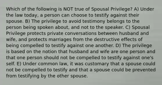 Which of the following is NOT true of Spousal Privilege? A) Under the law today, a person can choose to testify against their spouse. B) The privilege to avoid testimony belongs to the person being spoken about, and not to the speaker. C) Spousal Privilege protects private conversations between husband and wife, and protects marriages from the destructive effects of being compelled to testify against one another. D) The privilege is based on the notion that husband and wife are one person and that one person should not be compelled to testify against one's self. E) Under common law, it was customary that a spouse could not be compelled to testify and that a spouse could be prevented from testifying by the other spouse.