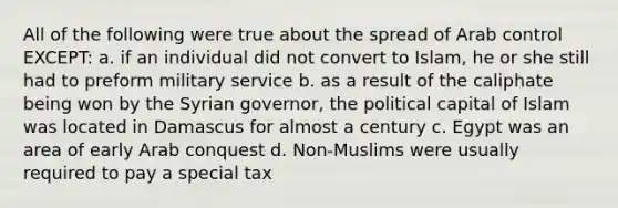 All of the following were true about the spread of Arab control EXCEPT: a. if an individual did not convert to Islam, he or she still had to preform military service b. as a result of the caliphate being won by the Syrian governor, the political capital of Islam was located in Damascus for almost a century c. Egypt was an area of early Arab conquest d. Non-Muslims were usually required to pay a special tax