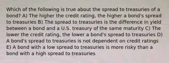 Which of the following is true about the spread to treasuries of a bond? A) The higher the credit rating, the higher a bond's spread to treasuries B) The spread to treasuries is the difference in yield between a bond and a U.S. treasury of the same maturity C) The lower the credit rating, the lower a bond's spread to treasuries D) A bond's spread to treasuries is not dependent on credit ratings E) A bond with a low spread to treasuries is more risky than a bond with a high spread to treasuries