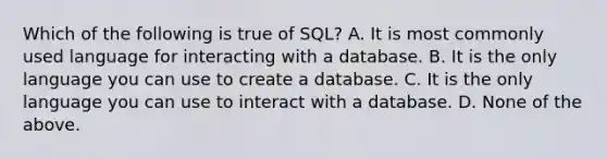 Which of the following is true of SQL? A. It is most commonly used language for interacting with a database. B. It is the only language you can use to create a database. C. It is the only language you can use to interact with a database. D. None of the above.