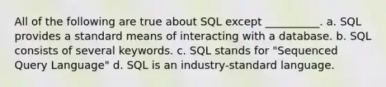 All of the following are true about SQL except __________. a. SQL provides a standard means of interacting with a database. b. SQL consists of several keywords. c. SQL stands for "Sequenced Query Language" d. SQL is an industry-standard language.