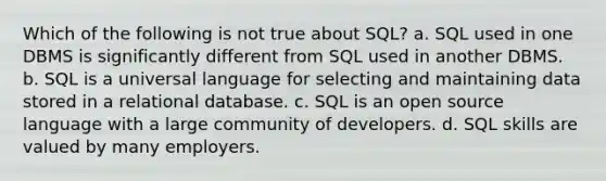 Which of the following is not true about SQL? a. SQL used in one DBMS is significantly different from SQL used in another DBMS. b. SQL is a universal language for selecting and maintaining data stored in a relational database. c. SQL is an open source language with a large community of developers. d. SQL skills are valued by many employers.