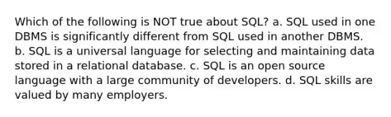 Which of the following is NOT true about SQL? a. SQL used in one DBMS is significantly different from SQL used in another DBMS. b. SQL is a universal language for selecting and maintaining data stored in a relational database. c. SQL is an open source language with a large community of developers. d. SQL skills are valued by many employers.