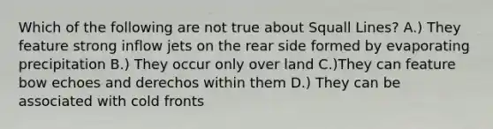 Which of the following are not true about Squall Lines? A.) They feature strong inflow jets on the rear side formed by evaporating precipitation B.) They occur only over land C.)They can feature bow echoes and derechos within them D.) They can be associated with cold fronts