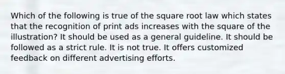 Which of the following is true of the square root law which states that the recognition of print ads increases with the square of the illustration? It should be used as a general guideline. It should be followed as a strict rule. It is not true. It offers customized feedback on different advertising efforts.