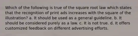 Which of the following is true of the square root law which states that the recognition of print ads increases with the square of the illustration? a. It should be used as a general guideline. b. It should be considered purely as a law. c. It is not true. d. It offers customized feedback on different advertising efforts.