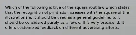 Which of the following is true of the square root law which states that the recognition of print ads increases with the square of the illustration? a. It should be used as a general guideline. b. It should be considered purely as a law. c. It is very precise. d. It offers customized feedback on different advertising efforts.