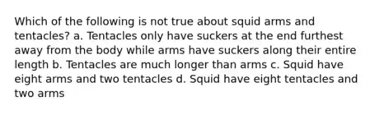 Which of the following is not true about squid arms and tentacles? a. Tentacles only have suckers at the end furthest away from the body while arms have suckers along their entire length b. Tentacles are much longer than arms c. Squid have eight arms and two tentacles d. Squid have eight tentacles and two arms