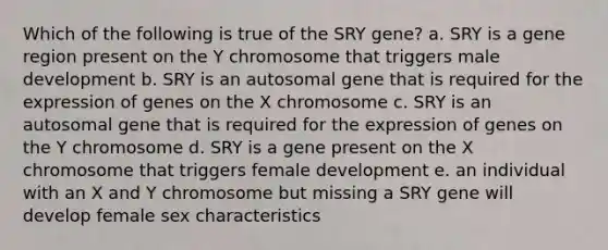 Which of the following is true of the SRY gene? a. SRY is a gene region present on the Y chromosome that triggers male development b. SRY is an autosomal gene that is required for the expression of genes on the X chromosome c. SRY is an autosomal gene that is required for the expression of genes on the Y chromosome d. SRY is a gene present on the X chromosome that triggers female development e. an individual with an X and Y chromosome but missing a SRY gene will develop female sex characteristics