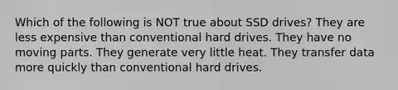 Which of the following is NOT true about SSD drives? They are less expensive than conventional hard drives. They have no moving parts. They generate very little heat. They transfer data more quickly than conventional hard drives.