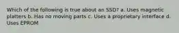 Which of the following is true about an SSD? a. Uses magnetic platters b. Has no moving parts c. Uses a proprietary interface d. Uses EPROM