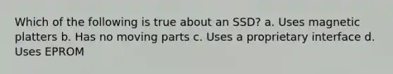 Which of the following is true about an SSD? a. Uses magnetic platters b. Has no moving parts c. Uses a proprietary interface d. Uses EPROM