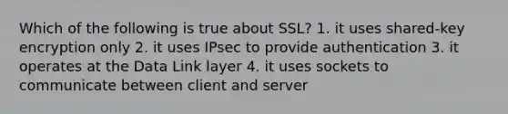 Which of the following is true about SSL? 1. it uses shared-key encryption only 2. it uses IPsec to provide authentication 3. it operates at the Data Link layer 4. it uses sockets to communicate between client and server