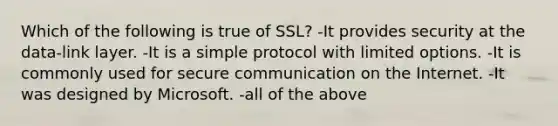 Which of the following is true of SSL? -It provides security at the data-link layer. -It is a simple protocol with limited options. -It is commonly used for secure communication on the Internet. -It was designed by Microsoft. -all of the above