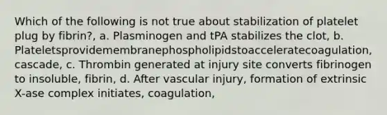 Which of the following is not true about stabilization of platelet plug by fibrin?, a. Plasminogen and tPA stabilizes the clot, b. Plateletsprovidemembranephospholipidstoacceleratecoagulation, cascade, c. Thrombin generated at injury site converts fibrinogen to insoluble, fibrin, d. After vascular injury, formation of extrinsic X-ase complex initiates, coagulation,