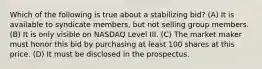 Which of the following is true about a stabilizing bid? (A) It is available to syndicate members, but not selling group members. (B) It is only visible on NASDAQ Level III. (C) The market maker must honor this bid by purchasing at least 100 shares at this price. (D) It must be disclosed in the prospectus.