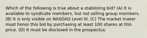 Which of the following is true about a stabilizing bid? (A) It is available to syndicate members, but not selling group members. (B) It is only visible on NASDAQ Level III. (C) The market maker must honor this bid by purchasing at least 100 shares at this price. (D) It must be disclosed in the prospectus.