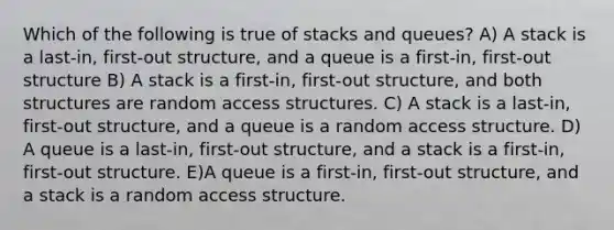 Which of the following is true of stacks and queues? A) A stack is a last-in, first-out structure, and a queue is a first-in, first-out structure B) A stack is a first-in, first-out structure, and both structures are random access structures. C) A stack is a last-in, first-out structure, and a queue is a random access structure. D) A queue is a last-in, first-out structure, and a stack is a first-in, first-out structure. E)A queue is a first-in, first-out structure, and a stack is a random access structure.