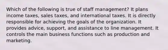 Which of the following is true of staff management? It plans income taxes, sales taxes, and international taxes. It is directly responsible for achieving the goals of the organization. It provides advice, support, and assistance to line management. It controls the main business functions such as production and marketing.