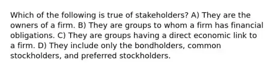 Which of the following is true of stakeholders? A) They are the owners of a firm. B) They are groups to whom a firm has financial obligations. C) They are groups having a direct economic link to a firm. D) They include only the bondholders, common stockholders, and preferred stockholders.