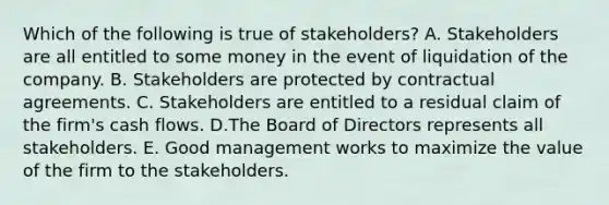 Which of the following is true of stakeholders? A. Stakeholders are all entitled to some money in the event of liquidation of the company. B. Stakeholders are protected by contractual agreements. C. Stakeholders are entitled to a residual claim of the firm's cash flows. D.The Board of Directors represents all stakeholders. E. Good management works to maximize the value of the firm to the stakeholders.