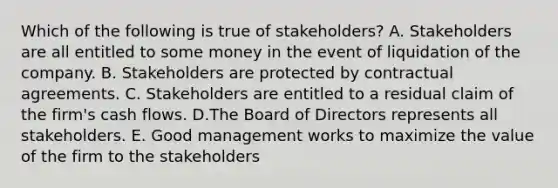 Which of the following is true of stakeholders? A. Stakeholders are all entitled to some money in the event of liquidation of the company. B. Stakeholders are protected by contractual agreements. C. Stakeholders are entitled to a residual claim of the firm's cash flows. D.The Board of Directors represents all stakeholders. E. Good management works to maximize the value of the firm to the stakeholders