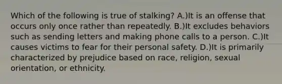 Which of the following is true of stalking? A.)It is an offense that occurs only once rather than repeatedly. B.)It excludes behaviors such as sending letters and making phone calls to a person. C.)It causes victims to fear for their personal safety. D.)It is primarily characterized by prejudice based on race, religion, sexual orientation, or ethnicity.