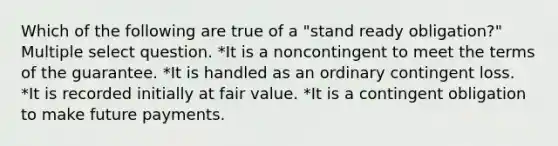 Which of the following are true of a "stand ready obligation?" Multiple select question. *It is a noncontingent to meet the terms of the guarantee. *It is handled as an ordinary contingent loss. *It is recorded initially at fair value. *It is a contingent obligation to make future payments.